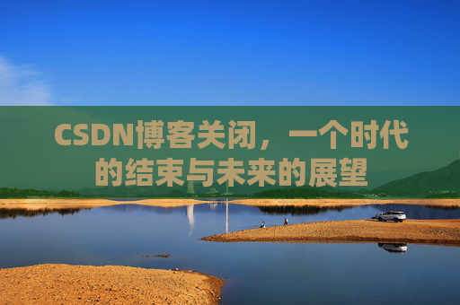 CSDN博客关闭，一个时代的结束与未来的展望